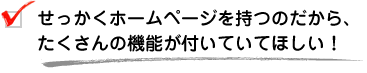 せっかくホームページを持つのだから、たくさんの機能が付いていてほしい！