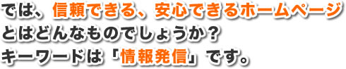 では、信頼できる、安心できるホームページとはどんなものでしょうか？キーワードは「情報発信」です。